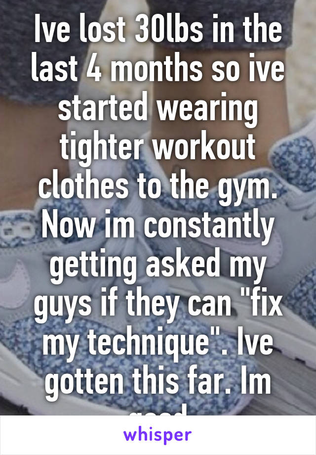 Ive lost 30lbs in the last 4 months so ive started wearing tighter workout clothes to the gym. Now im constantly getting asked my guys if they can "fix my technique". Ive gotten this far. Im good