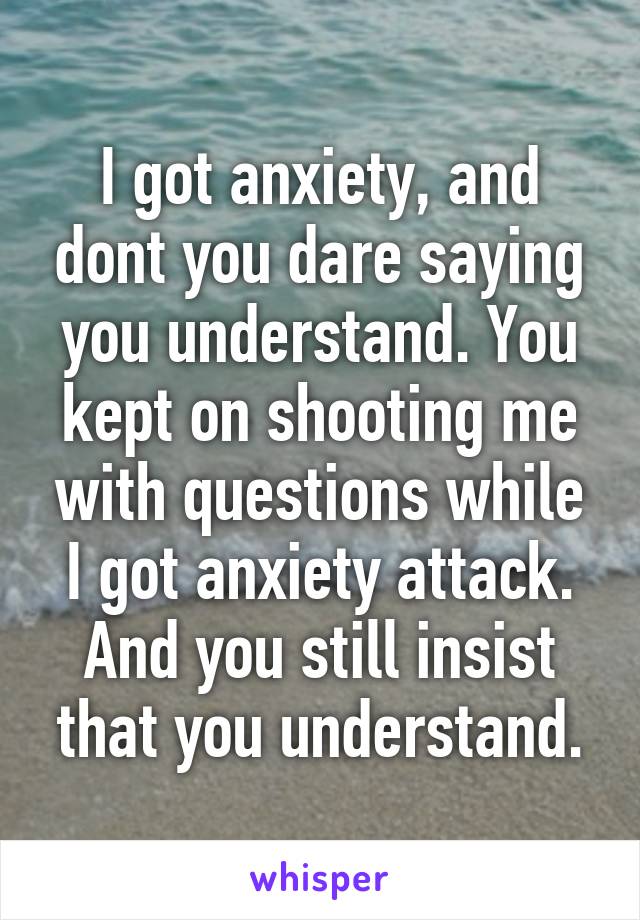 I got anxiety, and dont you dare saying you understand. You kept on shooting me with questions while I got anxiety attack.
And you still insist that you understand.