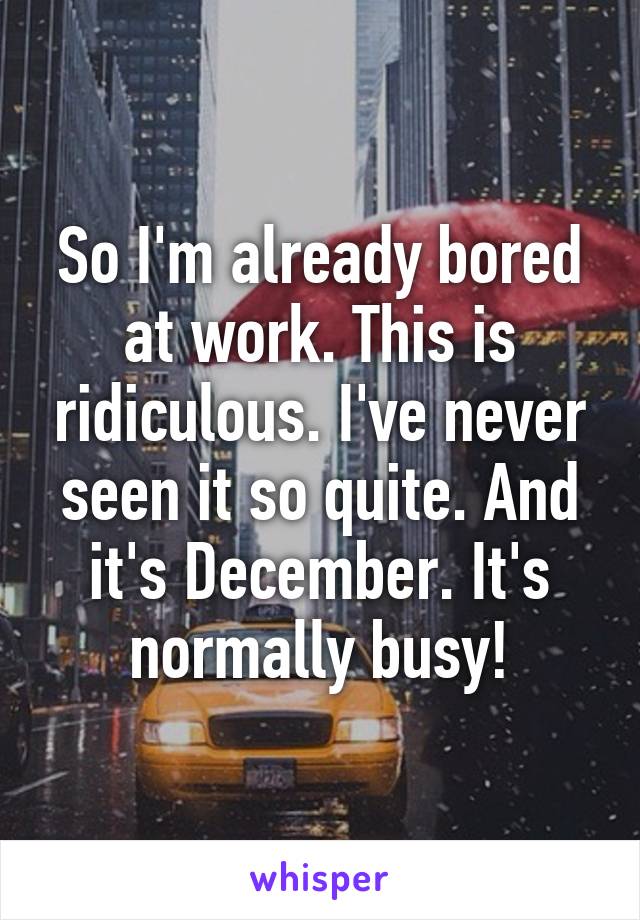 So I'm already bored at work. This is ridiculous. I've never seen it so quite. And it's December. It's normally busy!