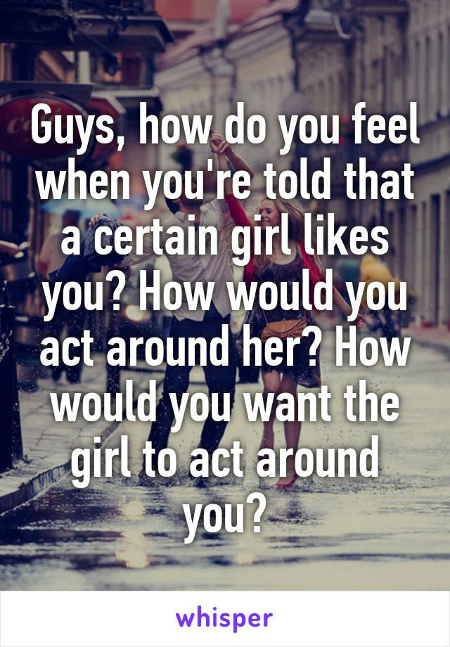 Guys, how do you feel when you're told that a certain girl likes you? How would you act around her? How would you want the girl to act around you?