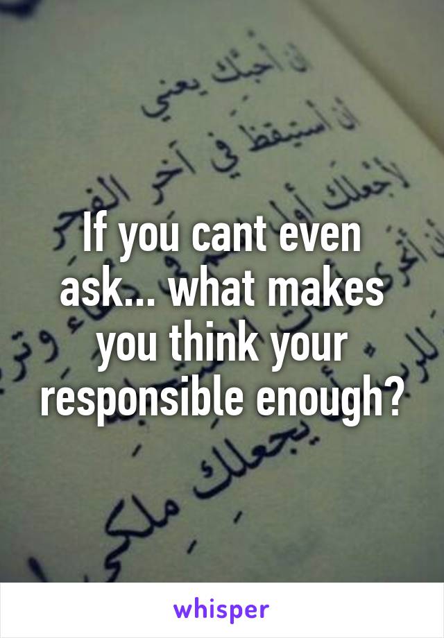 If you cant even ask... what makes you think your responsible enough?