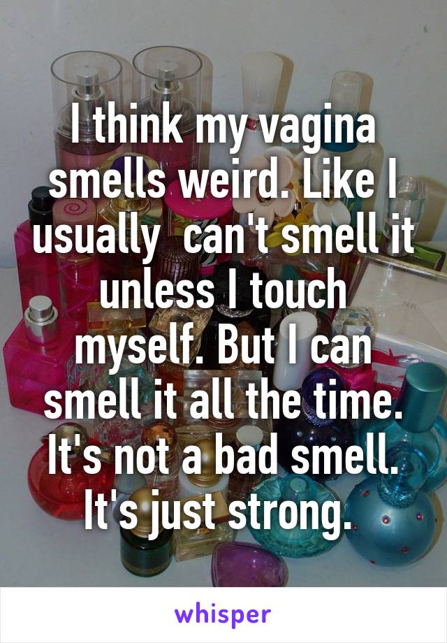 I think my vagina smells weird. Like I usually  can't smell it unless I touch myself. But I can smell it all the time. It's not a bad smell. It's just strong. 