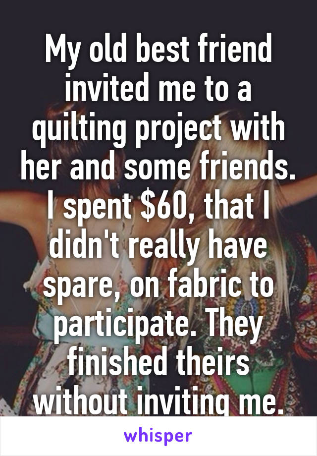 My old best friend invited me to a quilting project with her and some friends.
I spent $60, that I didn't really have spare, on fabric to participate. They finished theirs without inviting me.