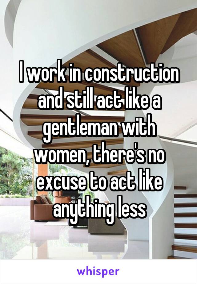 I work in construction and still act like a gentleman with women, there's no excuse to act like anything less