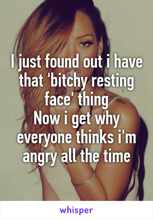 I just found out i have that 'bitchy resting face' thing
Now i get why everyone thinks i'm angry all the time