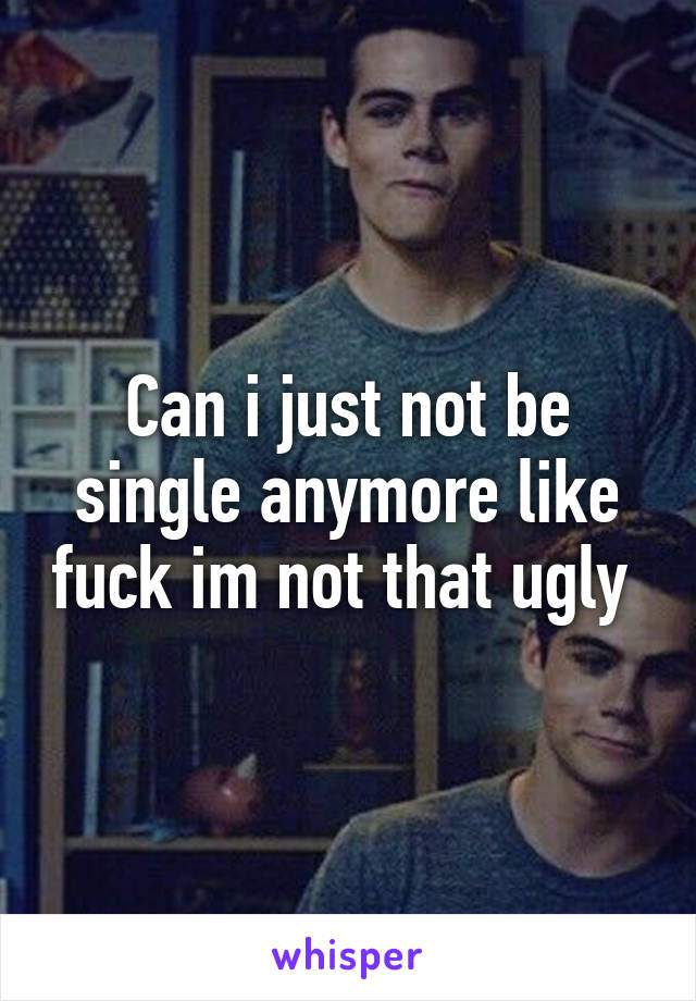 Can i just not be single anymore like fuck im not that ugly 