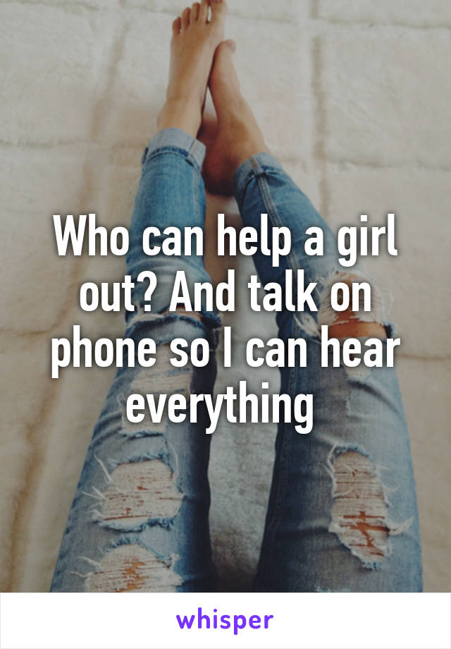 Who can help a girl out? And talk on phone so I can hear everything 