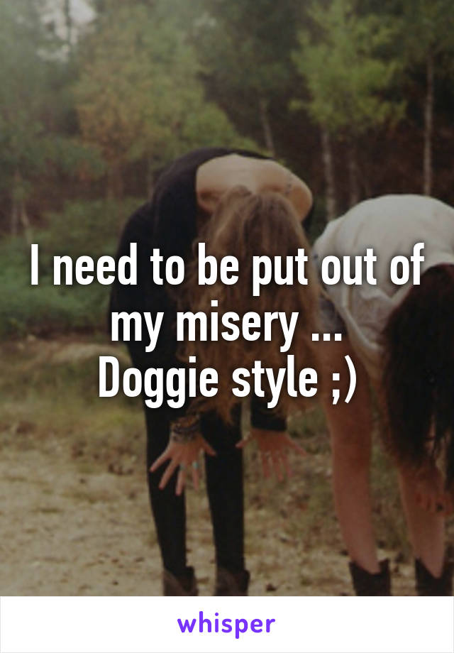 I need to be put out of my misery ...
Doggie style ;)