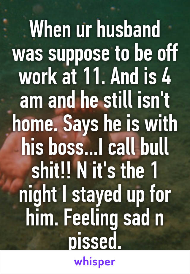 When ur husband was suppose to be off work at 11. And is 4 am and he still isn't home. Says he is with his boss...I call bull shit!! N it's the 1 night I stayed up for him. Feeling sad n pissed.