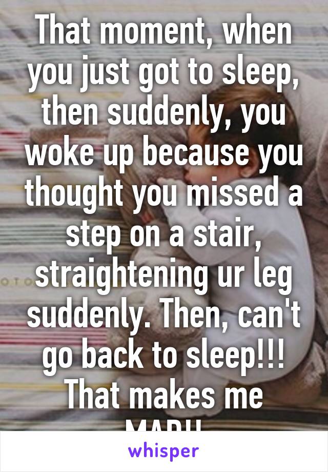 That moment, when you just got to sleep, then suddenly, you woke up because you thought you missed a step on a stair, straightening ur leg suddenly. Then, can't go back to sleep!!! That makes me MAD!!