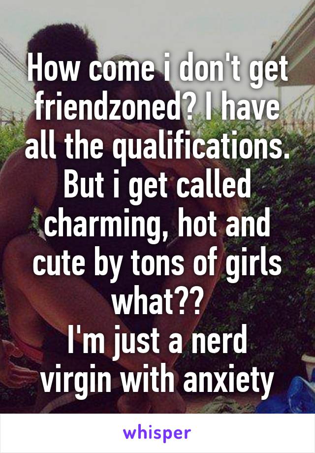 How come i don't get friendzoned? I have all the qualifications.
But i get called charming, hot and cute by tons of girls what??
I'm just a nerd virgin with anxiety