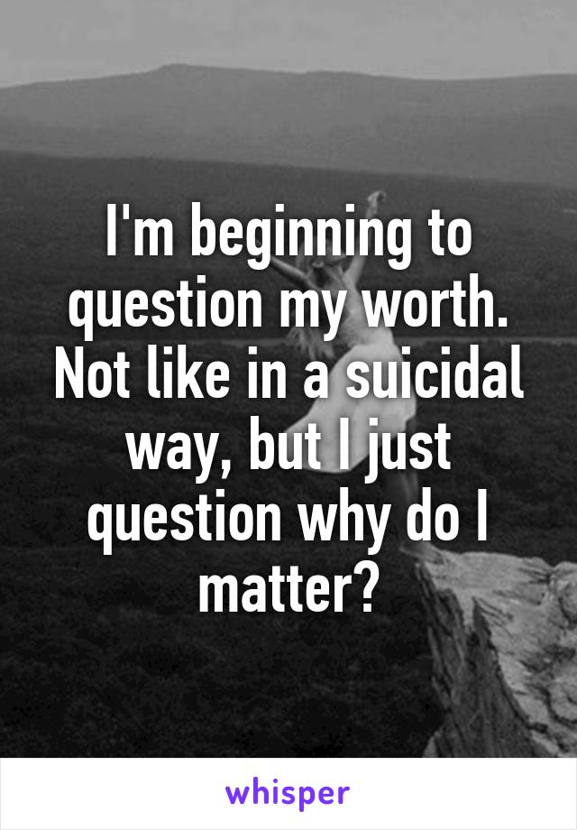 I'm beginning to question my worth. Not like in a suicidal way, but I just question why do I matter?