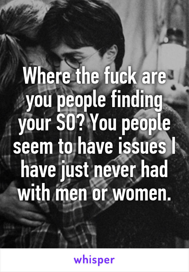 Where the fuck are you people finding your SO? You people seem to have issues I have just never had with men or women.