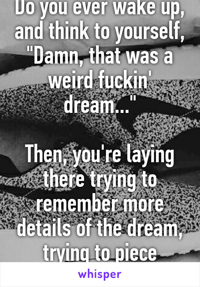 Do you ever wake up, and think to yourself, "Damn, that was a weird fuckin' dream..."

Then, you're laying there trying to remember more details of the dream, trying to piece everything together.