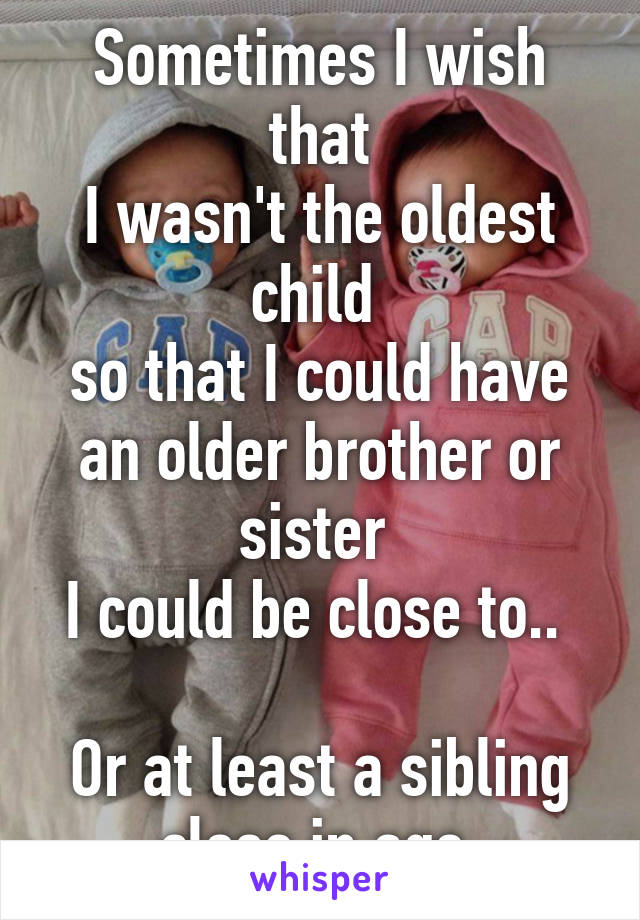 Sometimes I wish that
I wasn't the oldest child 
so that I could have an older brother or sister 
I could be close to.. 

Or at least a sibling close in age 