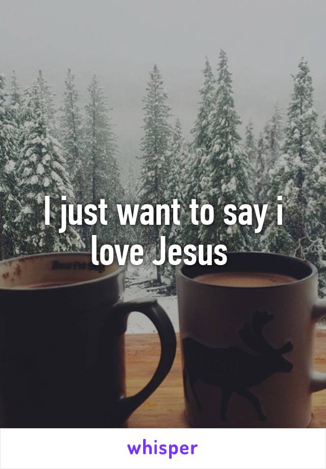 I just want to say i love Jesus 