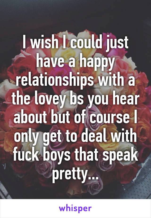 I wish I could just have a happy relationships with a the lovey bs you hear about but of course I only get to deal with fuck boys that speak pretty...