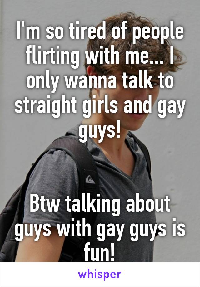 I'm so tired of people flirting with me... I only wanna talk to straight girls and gay guys!


Btw talking about guys with gay guys is fun!