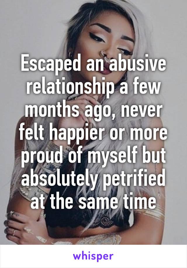 Escaped an abusive relationship a few months ago, never felt happier or more proud of myself but absolutely petrified at the same time