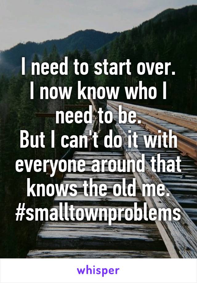 I need to start over.
I now know who I need to be.
But I can't do it with everyone around that knows the old me.
#smalltownproblems