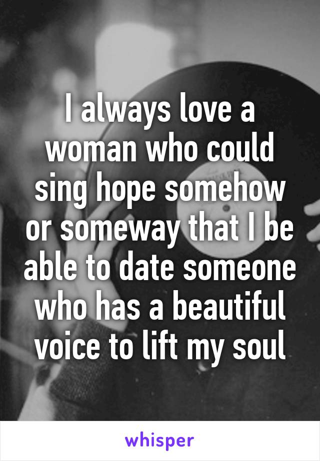 I always love a woman who could sing hope somehow or someway that I be able to date someone who has a beautiful voice to lift my soul