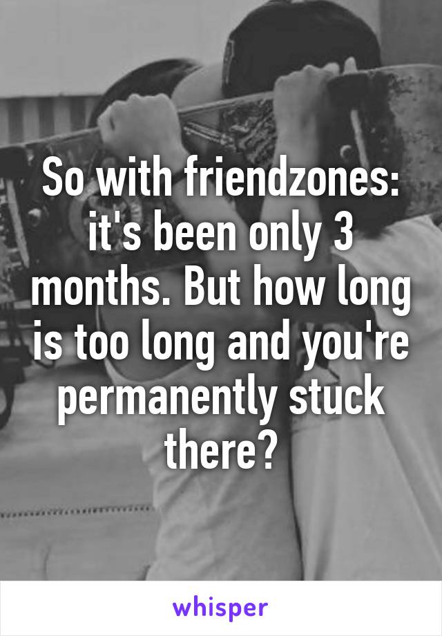 So with friendzones: it's been only 3 months. But how long is too long and you're permanently stuck there?