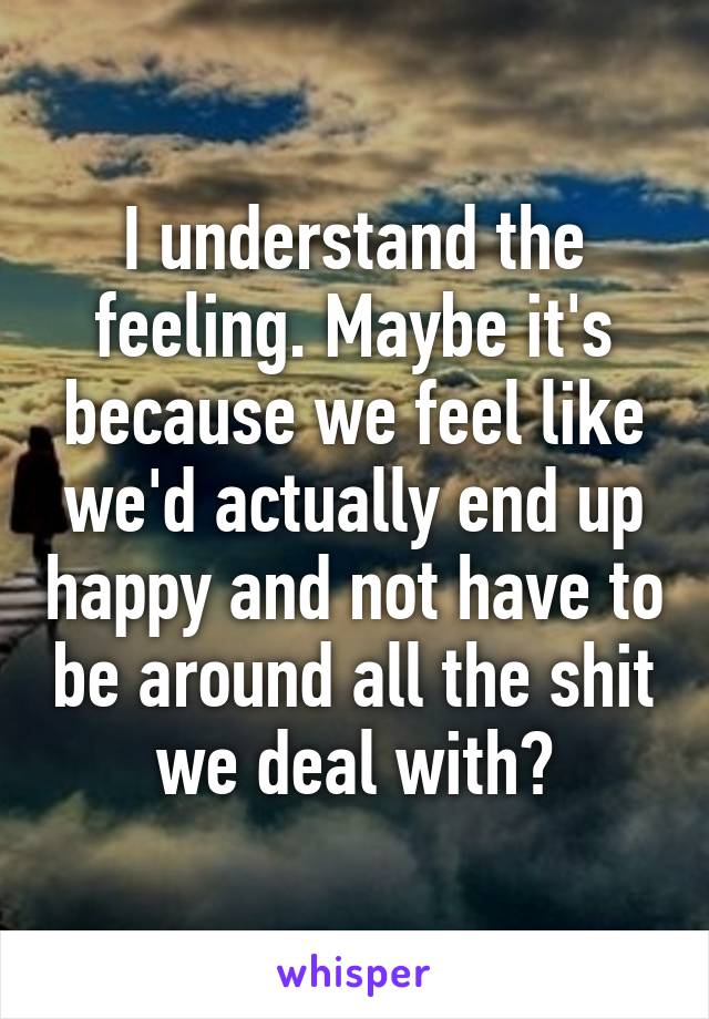 I understand the feeling. Maybe it's because we feel like we'd actually end up happy and not have to be around all the shit we deal with?