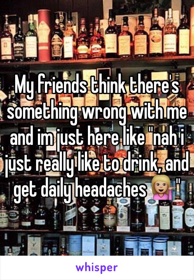 My friends think there's something wrong with me and im just here like "nah i just really like to drink, and get daily headaches 💁🏼"