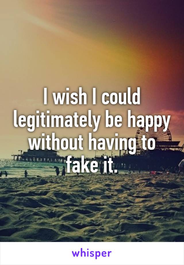 I wish I could legitimately be happy without having to fake it.