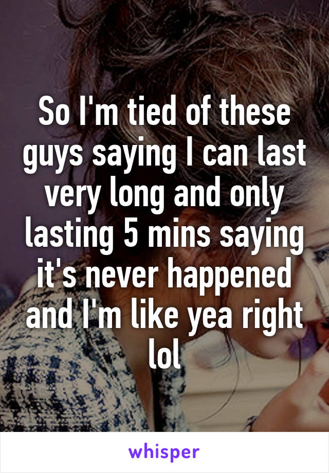 So I'm tied of these guys saying I can last very long and only lasting 5 mins saying it's never happened and I'm like yea right lol