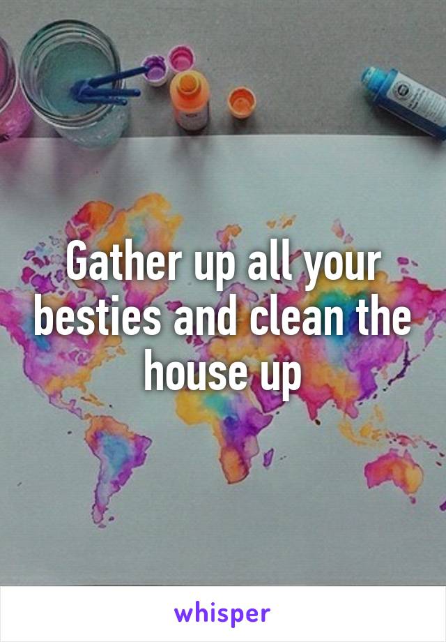 Gather up all your besties and clean the house up