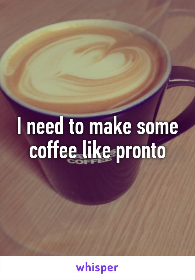 I need to make some coffee like pronto