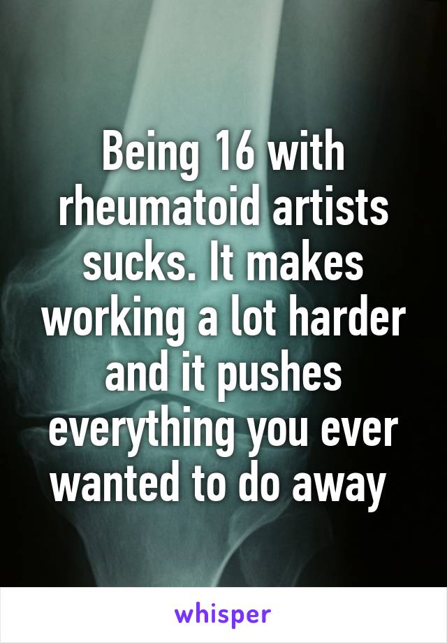 Being 16 with rheumatoid artists sucks. It makes working a lot harder and it pushes everything you ever wanted to do away 