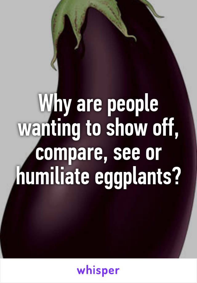 Why are people wanting to show off, compare, see or humiliate eggplants?