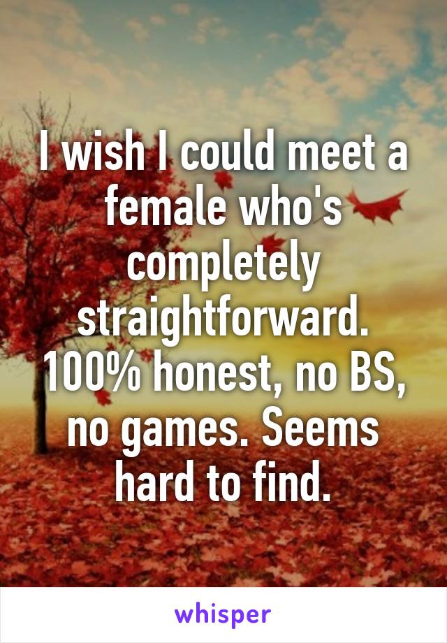 I wish I could meet a female who's completely straightforward. 100% honest, no BS, no games. Seems hard to find.