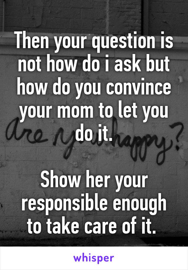 Then your question is not how do i ask but how do you convince your mom to let you do it.

Show her your responsible enough to take care of it. 