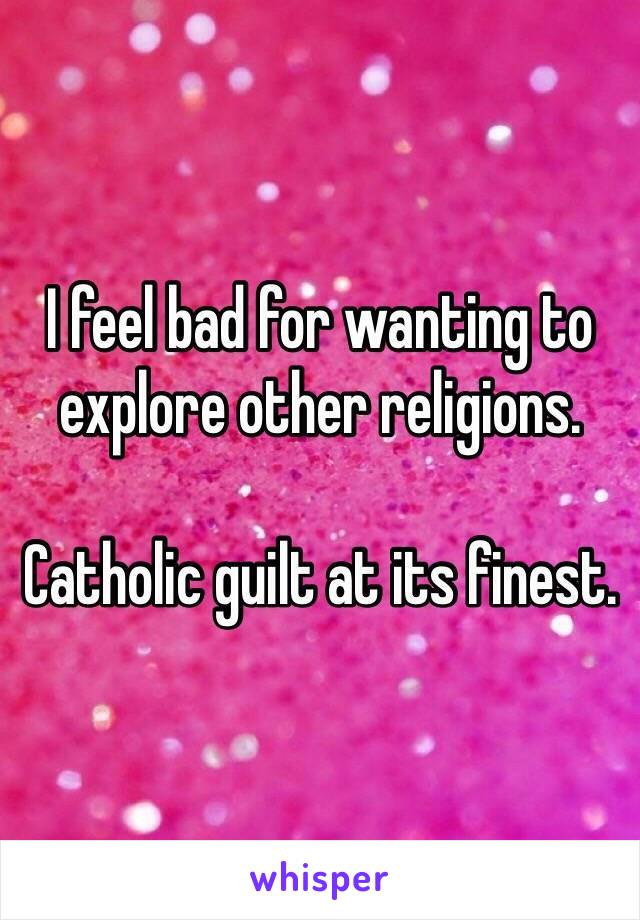 I feel bad for wanting to explore other religions. 

Catholic guilt at its finest. 