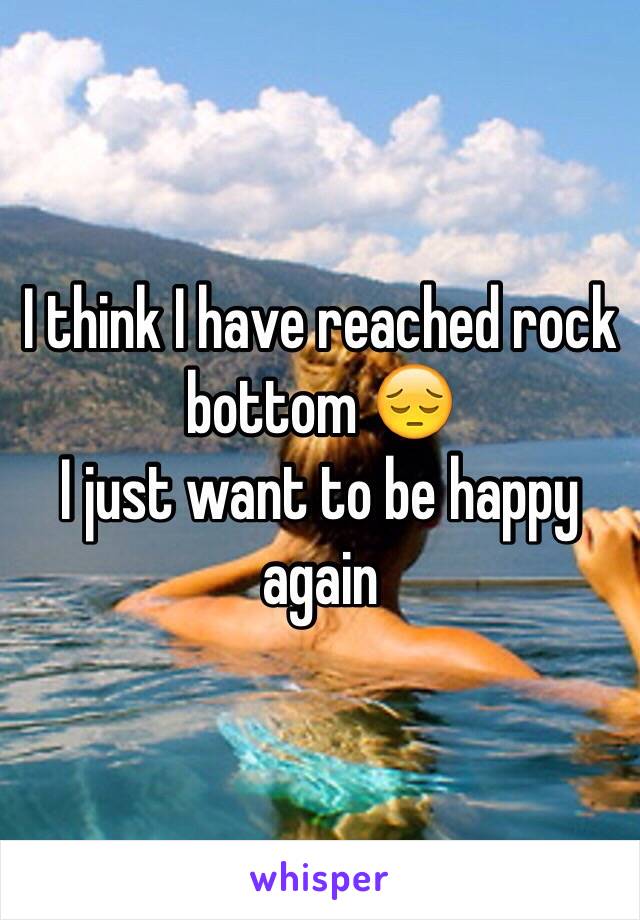 I think I have reached rock bottom 😔 
I just want to be happy again 