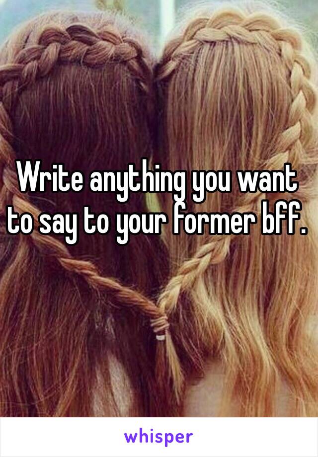 Write anything you want to say to your former bff.