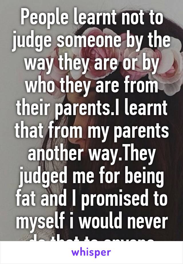 People learnt not to judge someone by the way they are or by who they are from their parents.I learnt that from my parents another way.They judged me for being fat and I promised to myself i would never do that to anyone