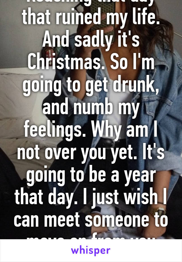 Reaching that day that ruined my life. And sadly it's Christmas. So I'm going to get drunk, and numb my feelings. Why am I not over you yet. It's going to be a year that day. I just wish I can meet someone to move on from you already :(