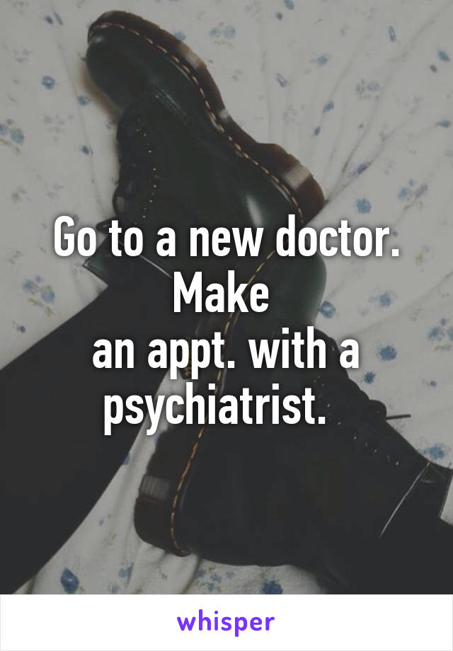 Go to a new doctor. Make 
an appt. with a psychiatrist.  