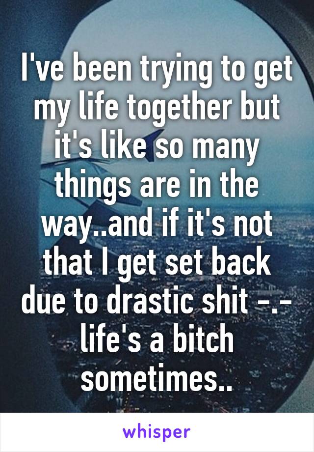 I've been trying to get my life together but it's like so many things are in the way..and if it's not that I get set back due to drastic shit -.- life's a bitch sometimes..