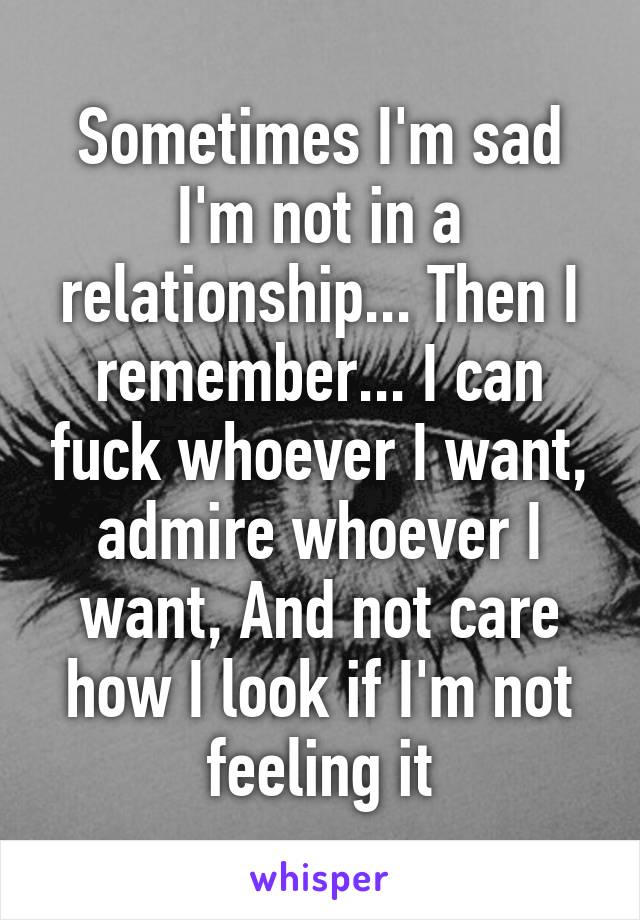 Sometimes I'm sad I'm not in a relationship... Then I remember... I can fuck whoever I want, admire whoever I want, And not care how I look if I'm not feeling it