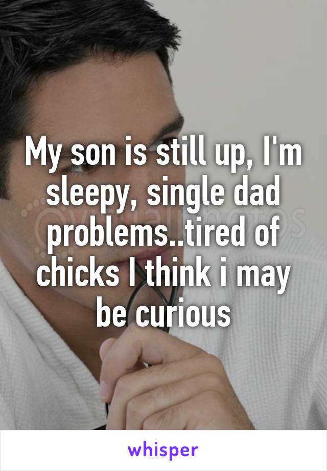 My son is still up, I'm sleepy, single dad problems..tired of chicks I think i may be curious