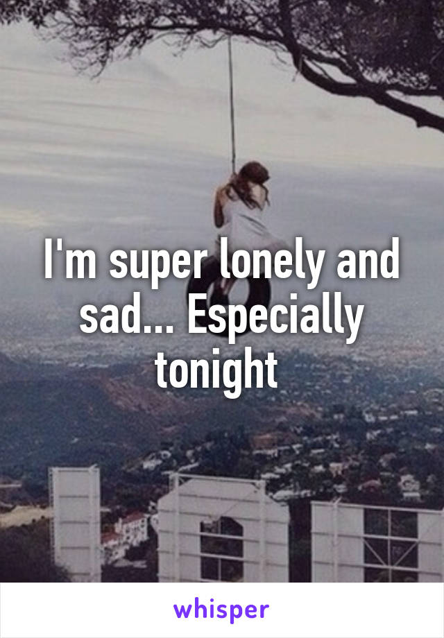 I'm super lonely and sad... Especially tonight 