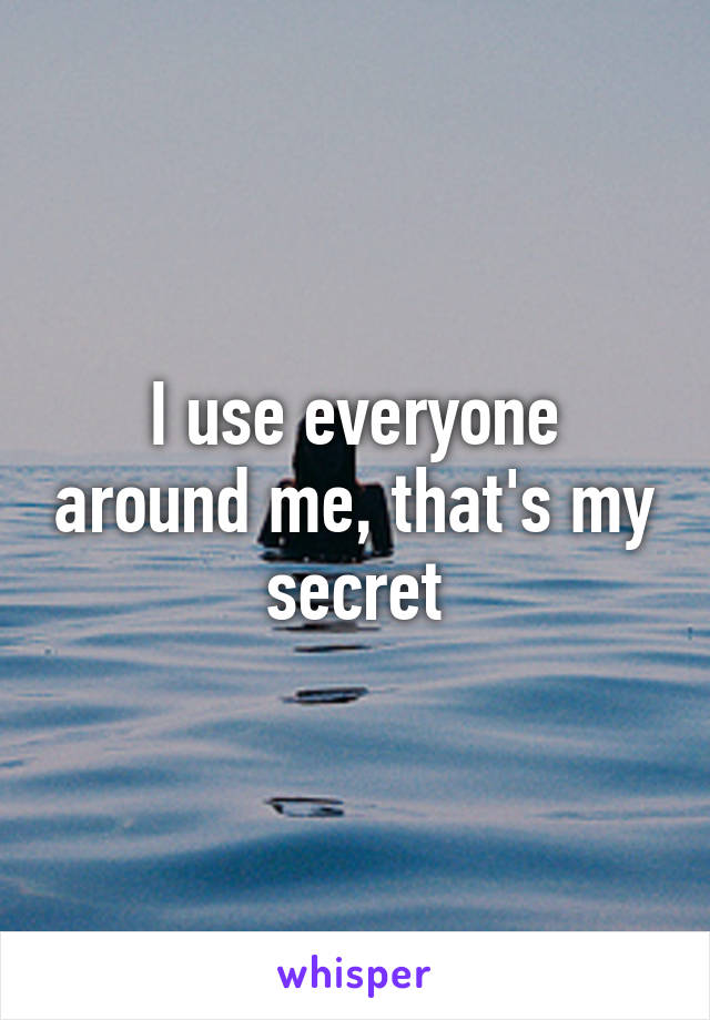 I use everyone around me, that's my secret