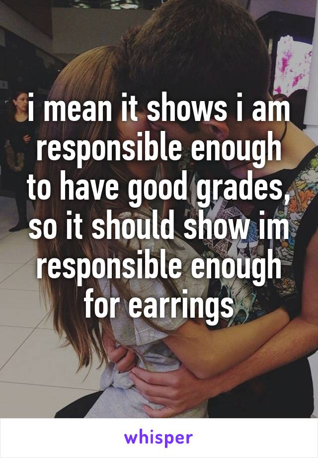 i mean it shows i am responsible enough to have good grades, so it should show im responsible enough for earrings
