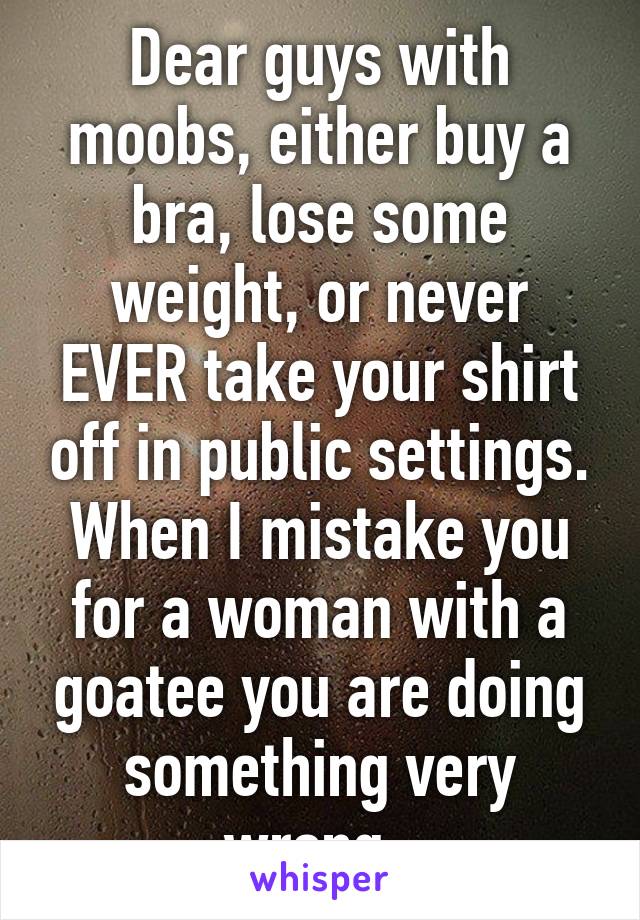 Dear guys with moobs, either buy a bra, lose some weight, or never EVER take your shirt off in public settings. When I mistake you for a woman with a goatee you are doing something very wrong. 