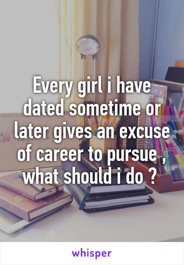 Every girl i have dated sometime or later gives an excuse of career to pursue , what should i do ? 